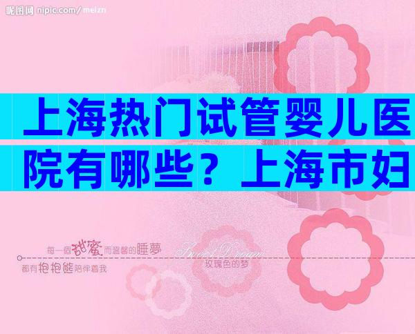 上海热门试管婴儿医院有哪些？上海市妇幼保健院、长海医院上榜！