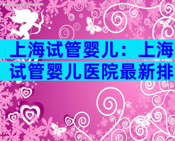 上海试管婴儿：上海试管婴儿医院最新排名汇总