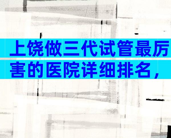 上饶做三代试管最厉害的医院详细排名，附生子机构名单