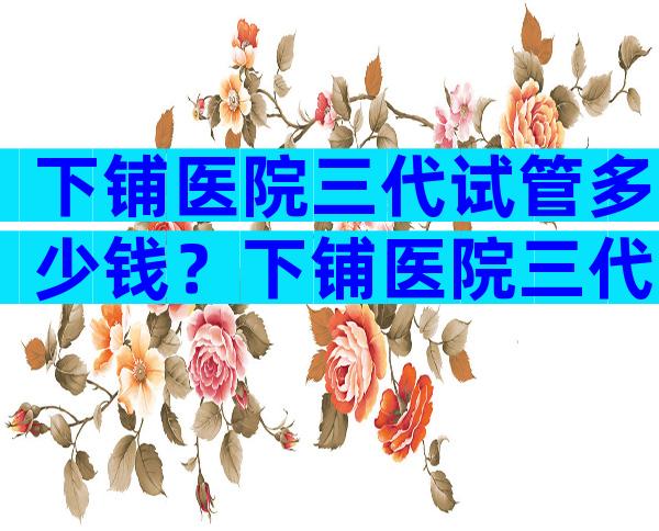 下铺医院三代试管多少钱？下铺医院三代试管多少钱啊？