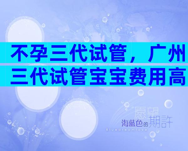 不孕三代试管，广州三代试管宝宝费用高吗