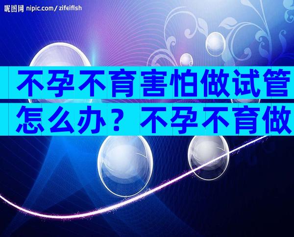 不孕不育害怕做试管怎么办？不孕不育做试管婴儿有用吗？