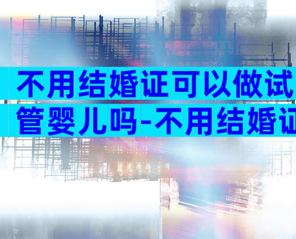 不用结婚证可以做试管婴儿吗-不用结婚证可以生孩子吗