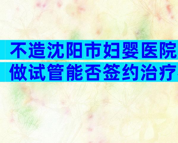 不造沈阳市妇婴医院做试管能否签约治疗戳，附需要的条件介绍