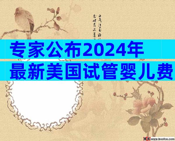 专家公布2024年最新美国试管婴儿费用-内附费用清单详解