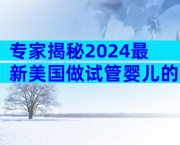 专家揭秘2024最新美国做试管婴儿的全部过程