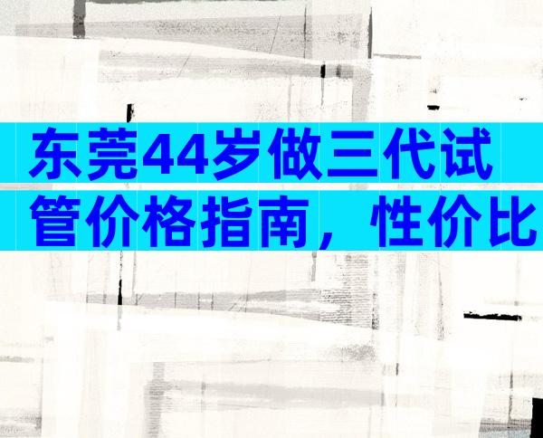 东莞44岁做三代试管价格指南，性价比高不高？