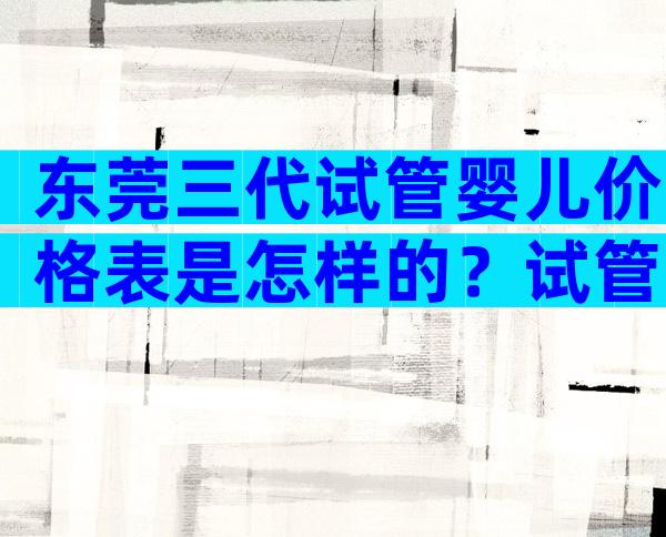 东莞三代试管婴儿价格表是怎样的？试管详细价格表