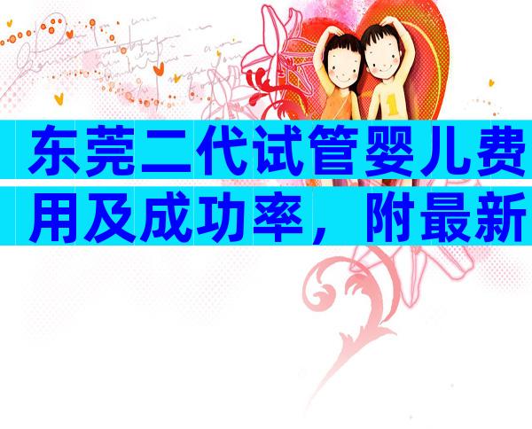 东莞二代试管婴儿费用及成功率，附最新试管费用明细