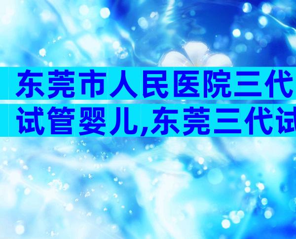 东莞市人民医院三代试管婴儿,东莞三代试管私立医院