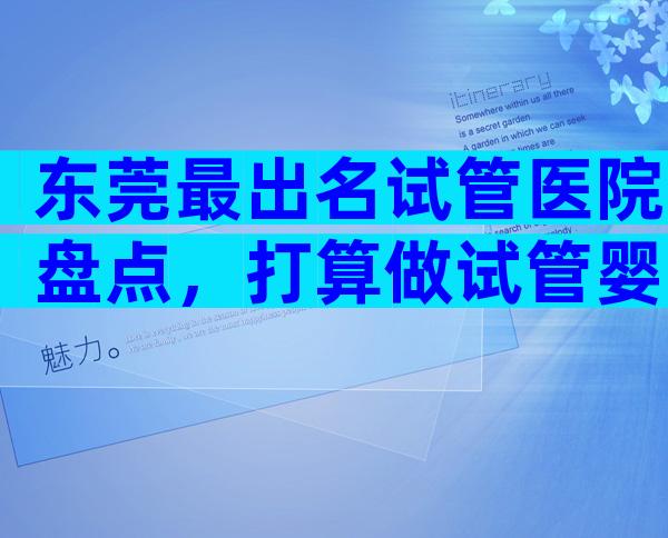 东莞最出名试管医院盘点，打算做试管婴儿