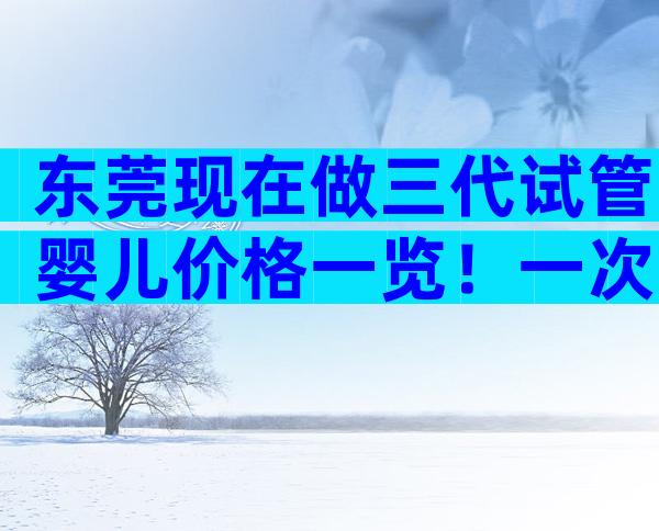 东莞现在做三代试管婴儿价格一览！一次能不能成功