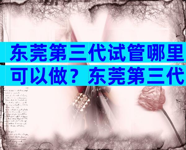 东莞第三代试管哪里可以做？东莞第三代试管哪里可以做试管婴儿？