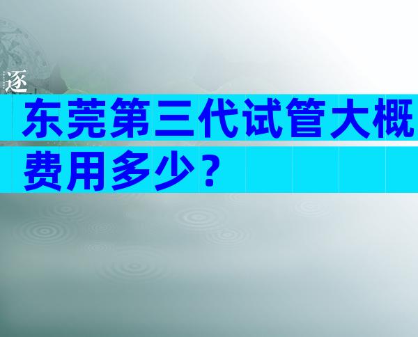 东莞第三代试管大概费用多少？