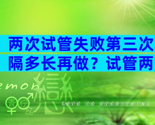 两次试管失败第三次隔多长再做？试管两次失败还继续吗？