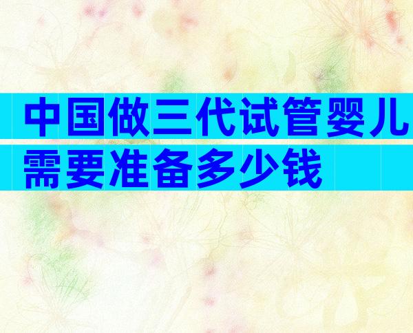 中国做三代试管婴儿需要准备多少钱