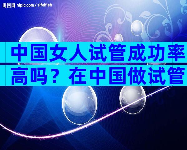 中国女人试管成功率高吗？在中国做试管婴儿的成功率是多少？