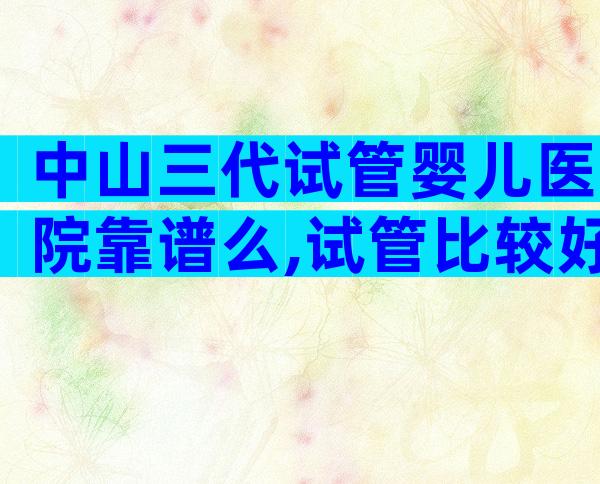 中山三代试管婴儿医院靠谱么,试管比较好医院推荐