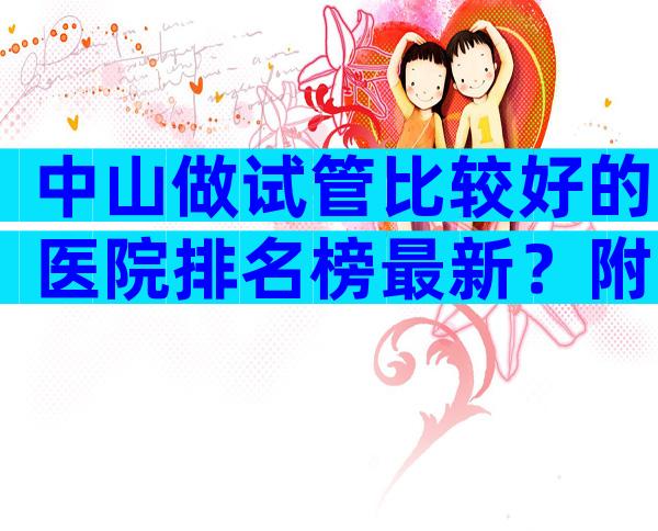 中山做试管比较好的医院排名榜最新？附人工授精医院名单