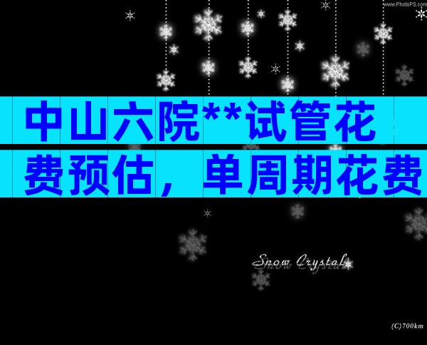 中山六院**试管花费预估，单周期花费不超过6万