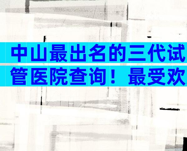 中山最出名的三代试管医院查询！最受欢迎的是哪家