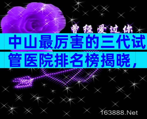 中山最厉害的三代试管医院排名榜揭晓，附各机构试管成功率一览