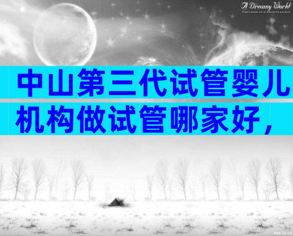 中山第三代试管婴儿机构做试管哪家好，内有各医院收费标准