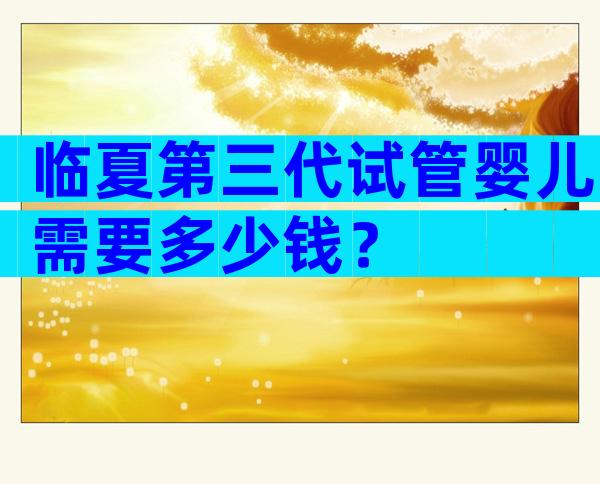 临夏第三代试管婴儿需要多少钱？