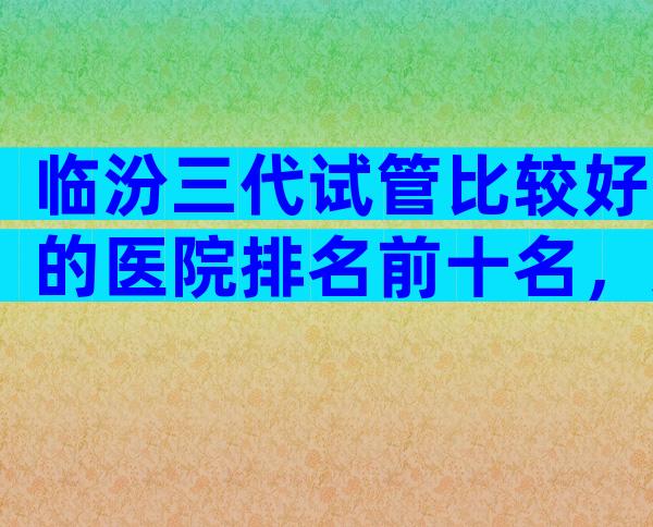 临汾三代试管比较好的医院排名前十名，这几家深受不孕患者欢迎