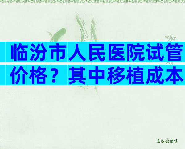 临汾市人民医院试管价格？其中移植成本较高