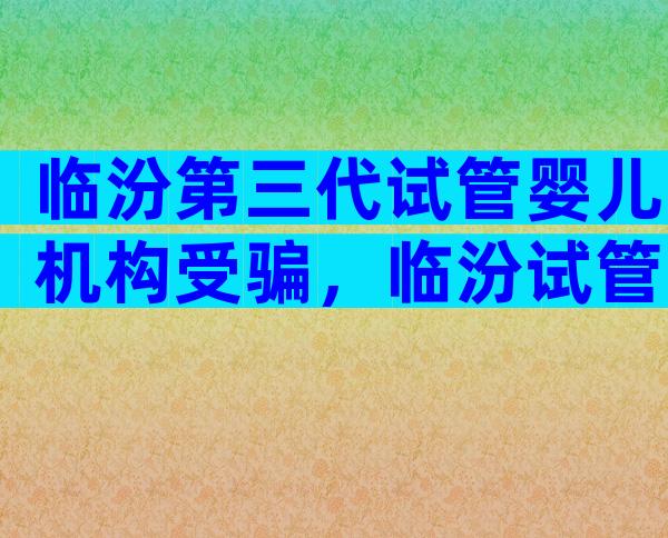 临汾第三代试管婴儿机构受骗，临汾试管医院好吗？