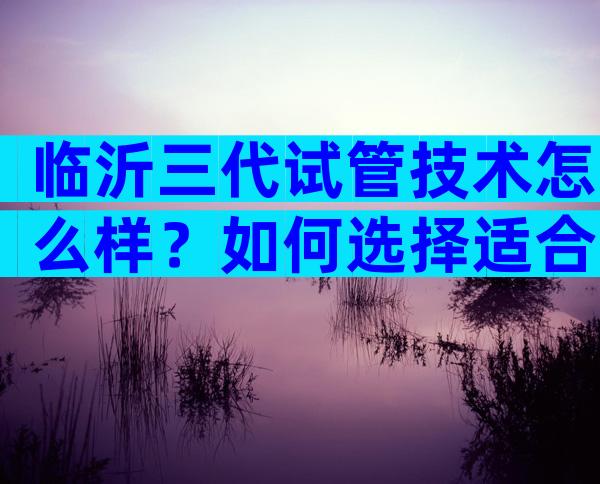 临沂三代试管技术怎么样？如何选择适合自己的医院？