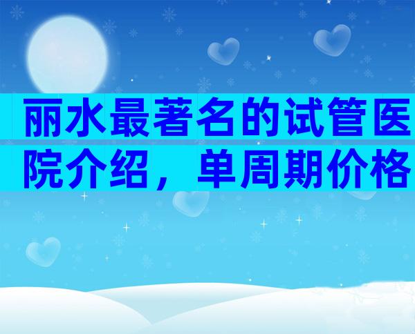 丽水最著名的试管医院介绍，单周期价格一目了然。