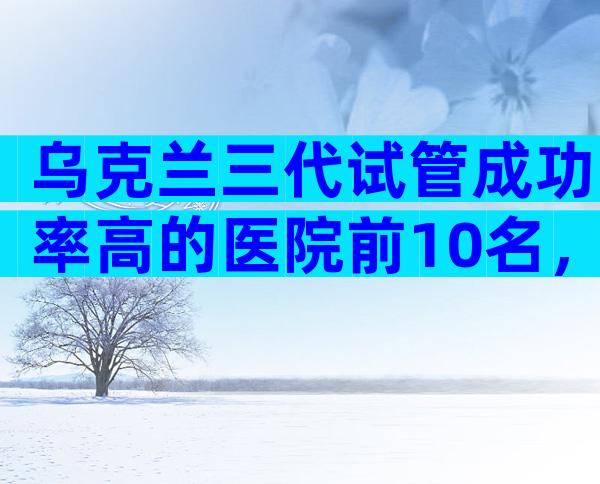 乌克兰三代试管成功率高的医院前10名，这些医院供你参考