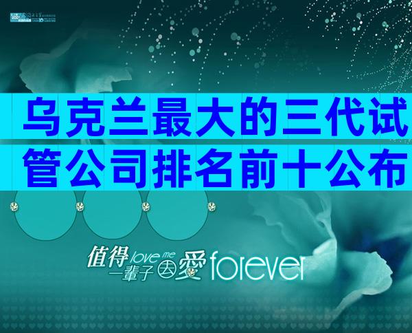 乌克兰最大的三代试管公司排名前十公布，附医院选择指南