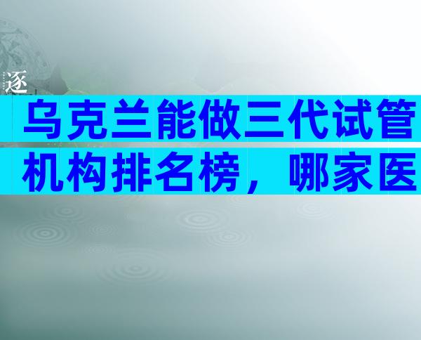 乌克兰能做三代试管机构排名榜，哪家医院最值得你选