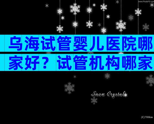 乌海试管婴儿医院哪家好？试管机构哪家好