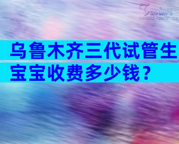 乌鲁木齐三代试管生宝宝收费多少钱？