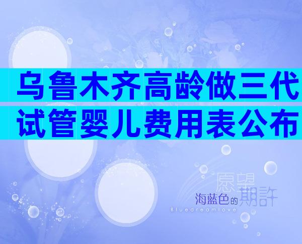 乌鲁木齐高龄做三代试管婴儿费用表公布，4大项目不同花费快来get