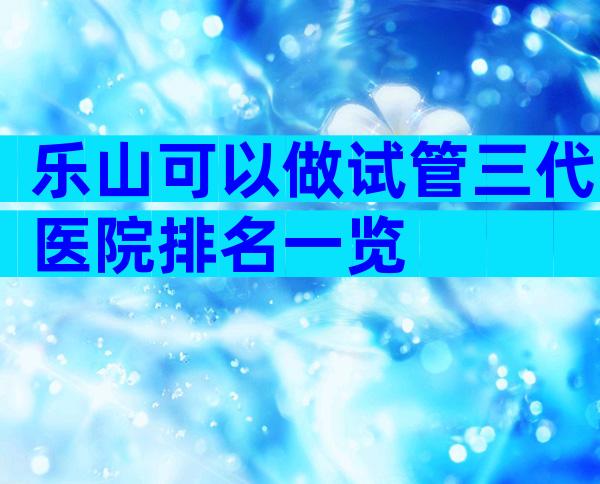 乐山可以做试管三代医院排名一览