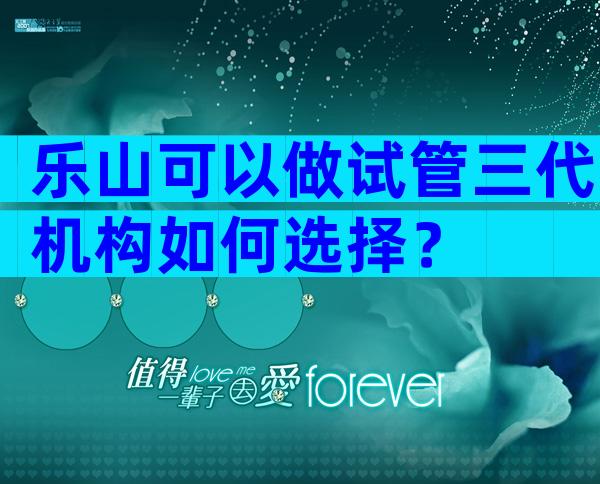 乐山可以做试管三代机构如何选择？