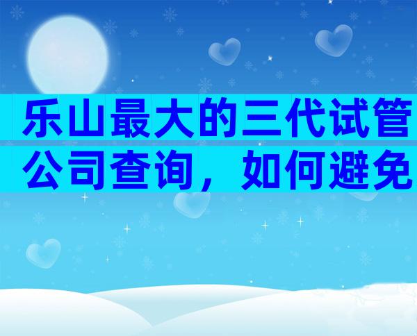 乐山最大的三代试管公司查询，如何避免失败