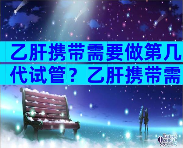 乙肝携带需要做第几代试管？乙肝携带需要做第几代试管移植？