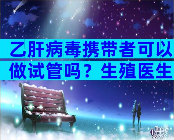 乙肝病毒携带者可以做试管吗？生殖医生详细解答