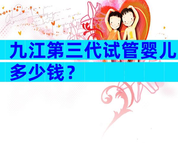 九江第三代试管婴儿多少钱？