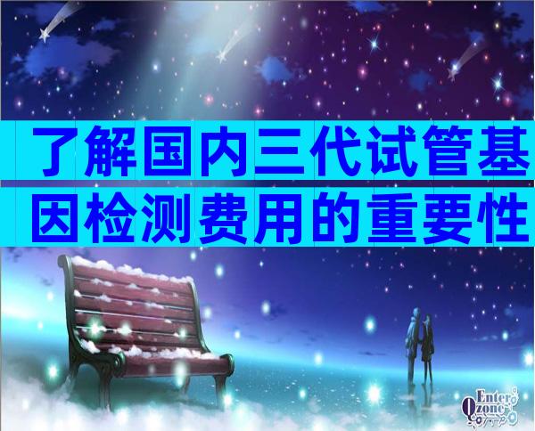 了解国内三代试管基因检测费用的重要性