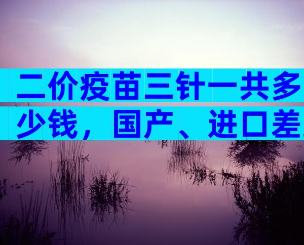 二价疫苗三针一共多少钱，国产、进口差距大要知道