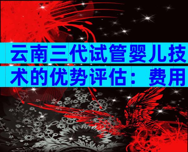 云南三代试管婴儿技术的优势评估：费用、技术、成功率全了解！