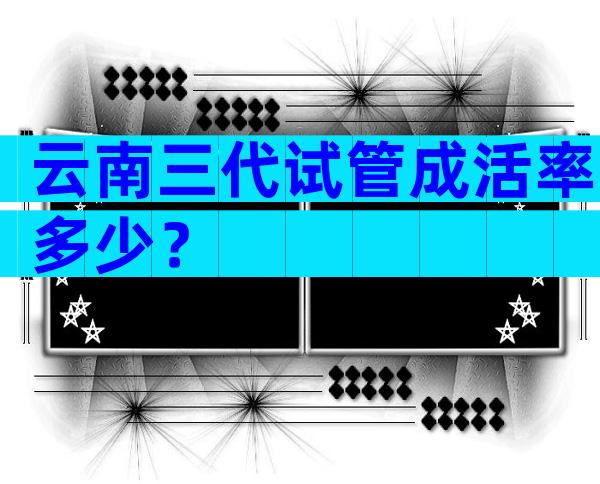 云南三代试管成活率多少？