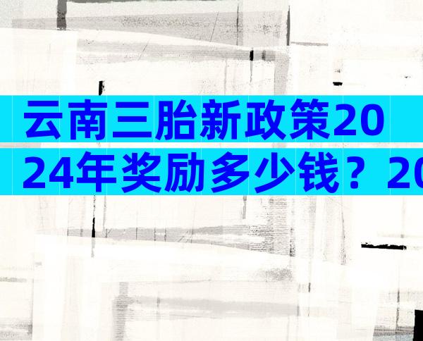 云南三胎新政策2024年奖励多少钱？2024云南生三胎补贴政策文件